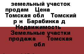 земельный участок продам › Цена ­ 500 000 - Томская обл., Томский р-н, Барабинка д. Недвижимость » Земельные участки продажа   . Томская обл.